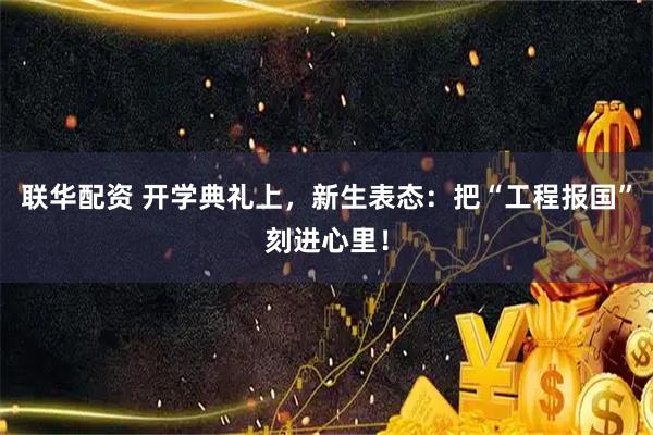联华配资 开学典礼上，新生表态：把“工程报国”刻进心里！