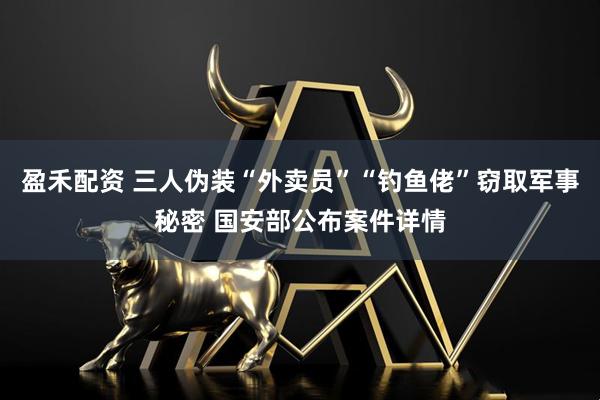 盈禾配资 三人伪装“外卖员”“钓鱼佬”窃取军事秘密 国安部公布案件详情