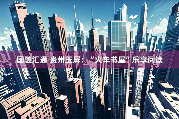国融汇通 贵州玉屏：“火车书屋”乐享阅读