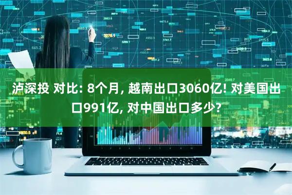 泸深投 对比: 8个月, 越南出口3060亿! 对美国出口991亿, 对中国出口多少?