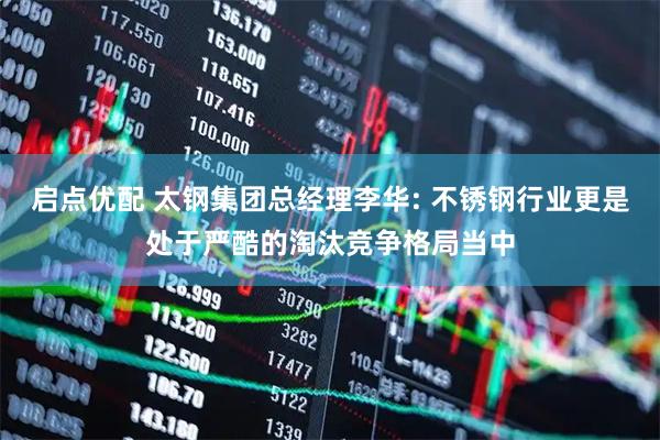 启点优配 太钢集团总经理李华: 不锈钢行业更是处于严酷的淘汰竞争格局当中