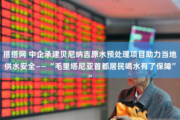 搭搭网 中企承建贝尼纳吉原水预处理项目助力当地供水安全—— “毛里塔尼亚首都居民喝水有了保障”