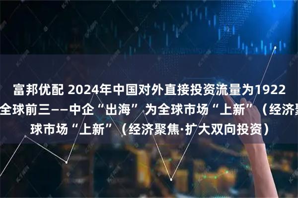 富邦优配 2024年中国对外直接投资流量为1922亿美元 连续13年列全球前三——中企“出海” 为全球市场“上新”（经济聚焦·扩大双向投资）