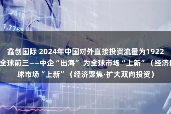 鑫创国际 2024年中国对外直接投资流量为1922亿美元 连续13年列全球前三——中企“出海” 为全球市场“上新”（经济聚焦·扩大双向投资）