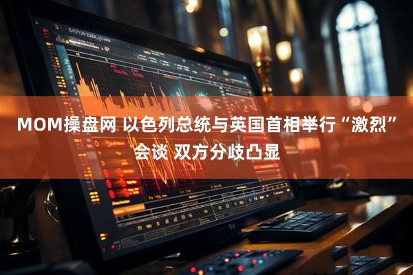 MOM操盘网 以色列总统与英国首相举行“激烈”会谈 双方分歧凸显