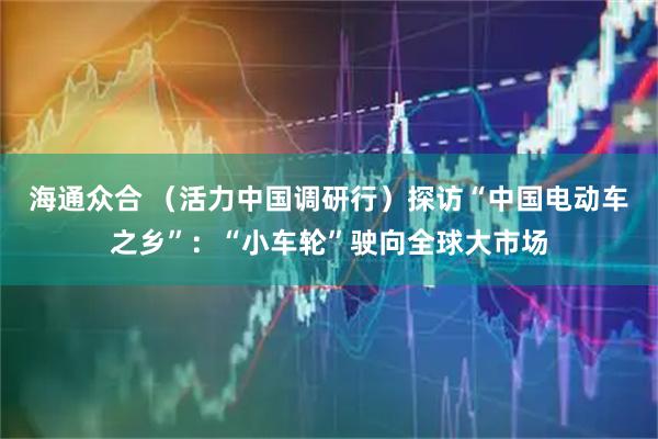 海通众合 （活力中国调研行）探访“中国电动车之乡”：“小车轮”驶向全球大市场