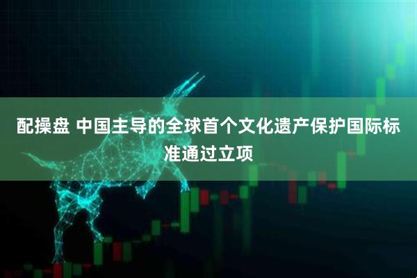 配操盘 中国主导的全球首个文化遗产保护国际标准通过立项