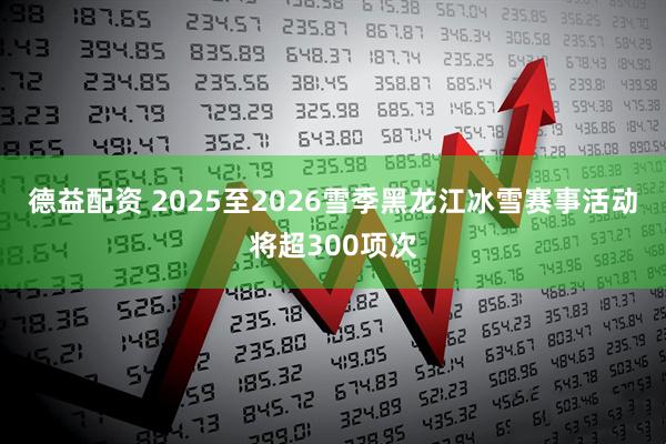 德益配资 2025至2026雪季黑龙江冰雪赛事活动将超300项次