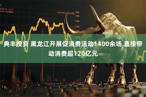 典丰投资 黑龙江开展促消费活动1400余场 直接带动消费超120亿元