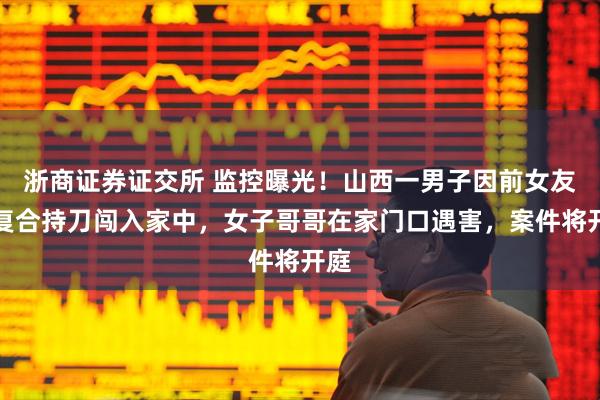 浙商证券证交所 监控曝光！山西一男子因前女友拒复合持刀闯入家中，女子哥哥在家门口遇害，案件将开庭