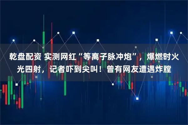 乾盘配资 实测网红“等离子脉冲炮”，爆燃时火光四射，记者吓到尖叫！曾有网友遭遇炸膛
