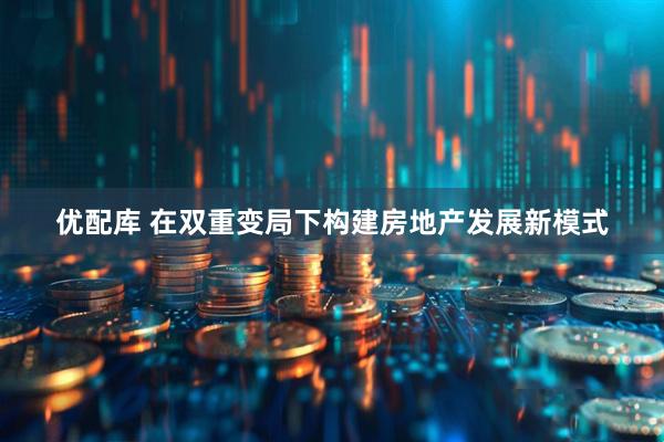 优配库 在双重变局下构建房地产发展新模式