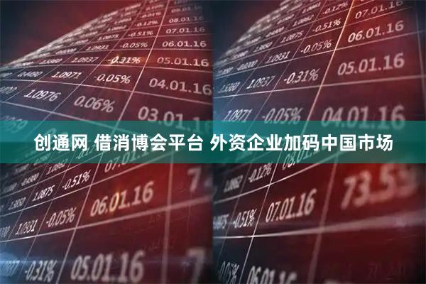 创通网 借消博会平台 外资企业加码中国市场