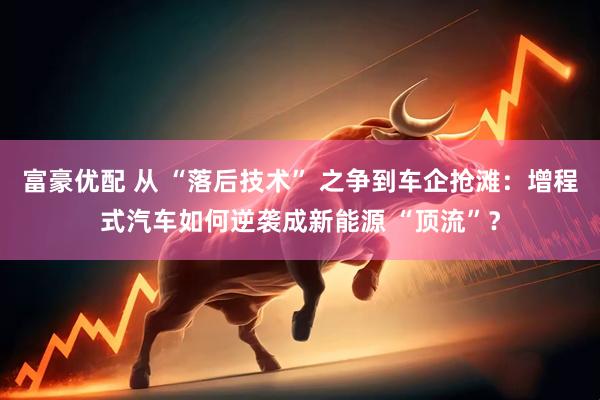 富豪优配 从 “落后技术” 之争到车企抢滩：增程式汽车如何逆袭成新能源 “顶流”？