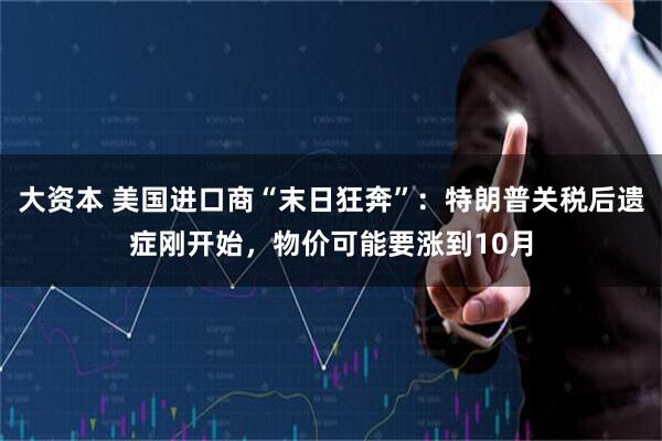 大资本 美国进口商“末日狂奔”：特朗普关税后遗症刚开始，物价可能要涨到10月