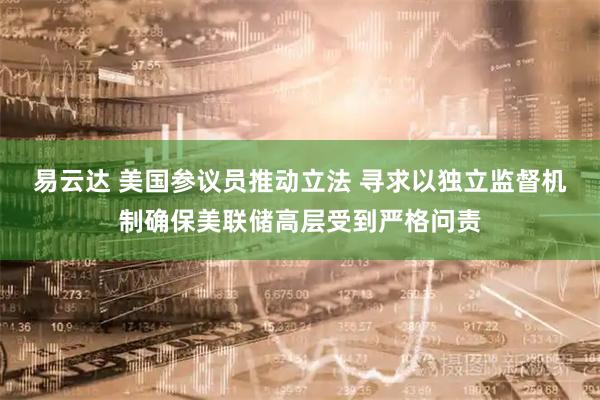 易云达 美国参议员推动立法 寻求以独立监督机制确保美联储高层受到严格问责
