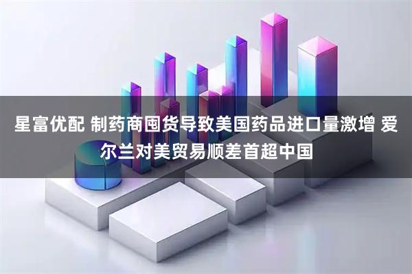 星富优配 制药商囤货导致美国药品进口量激增 爱尔兰对美贸易顺差首超中国