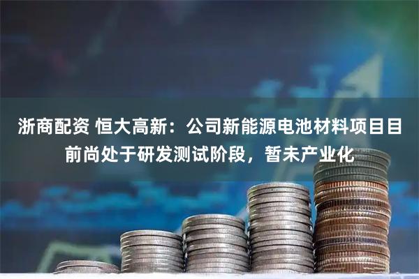 浙商配资 恒大高新：公司新能源电池材料项目目前尚处于研发测试阶段，暂未产业化