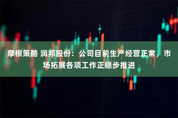 摩根策酪 润邦股份：公司目前生产经营正常，市场拓展各项工作正稳步推进
