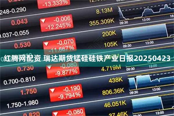 红腾网配资 瑞达期货锰硅硅铁产业日报20250423