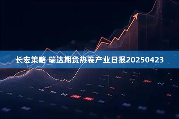 长宏策略 瑞达期货热卷产业日报20250423