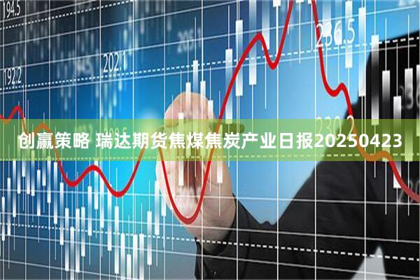 创赢策略 瑞达期货焦煤焦炭产业日报20250423