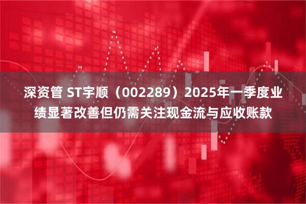 深资管 ST宇顺（002289）2025年一季度业绩显著改善但仍需关注现金流与应收账款