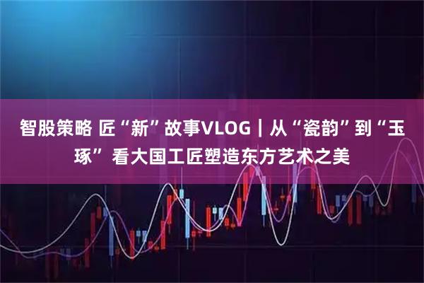 智股策略 匠“新”故事VLOG｜从“瓷韵”到“玉琢” 看大国工匠塑造东方艺术之美