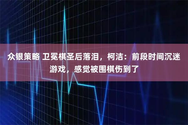 众银策略 卫冕棋圣后落泪，柯洁：前段时间沉迷游戏，感觉被围棋伤到了