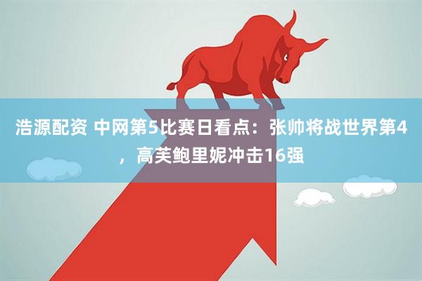 浩源配资 中网第5比赛日看点：张帅将战世界第4，高芙鲍里妮冲击16强