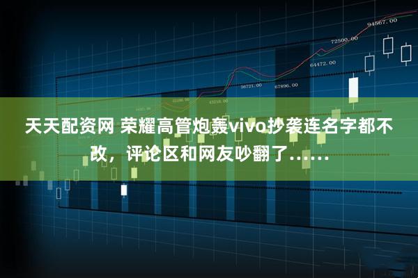 天天配资网 荣耀高管炮轰vivo抄袭连名字都不改，评论区和网友吵翻了……