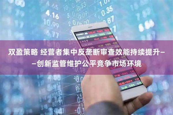 双盈策略 经营者集中反垄断审查效能持续提升——创新监管维护公平竞争市场环境
