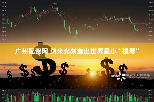 广州配资网 纳米光刻造出世界最小“提琴”