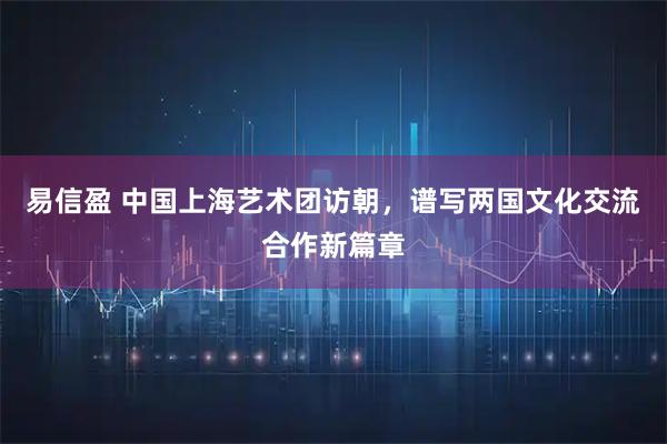 易信盈 中国上海艺术团访朝，谱写两国文化交流合作新篇章