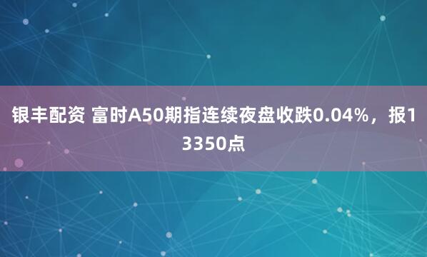 银丰配资 富时A50期指连续夜盘收跌0.04%，报13350点