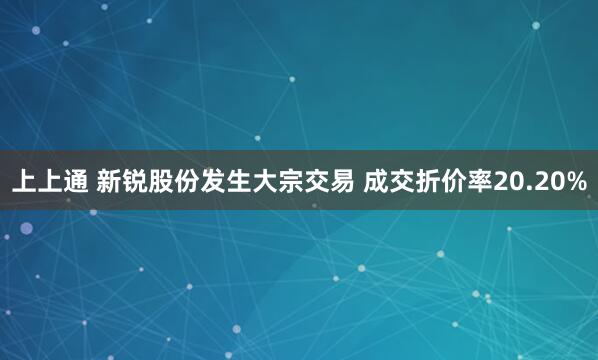 上上通 新锐股份发生大宗交易 成交折价率20.20%