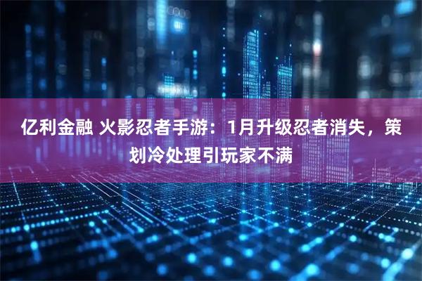 亿利金融 火影忍者手游：1月升级忍者消失，策划冷处理引玩家不满