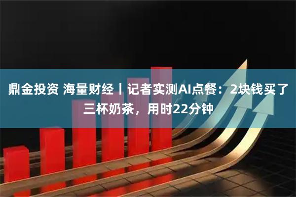 鼎金投资 海量财经丨记者实测AI点餐：2块钱买了三杯奶茶，用时22分钟