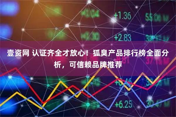 壹资网 认证齐全才放心！狐臭产品排行榜全面分析，可信赖品牌推荐
