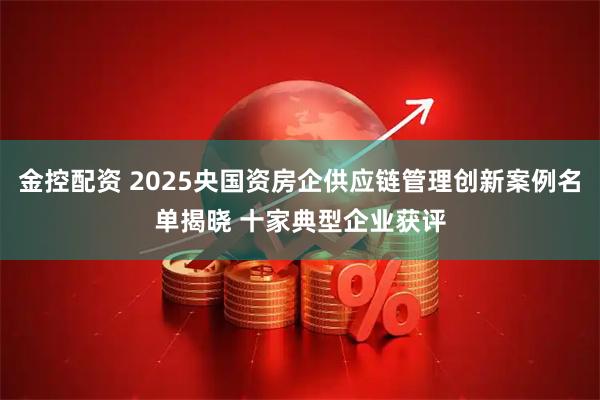 金控配资 2025央国资房企供应链管理创新案例名单揭晓 十家典型企业获评