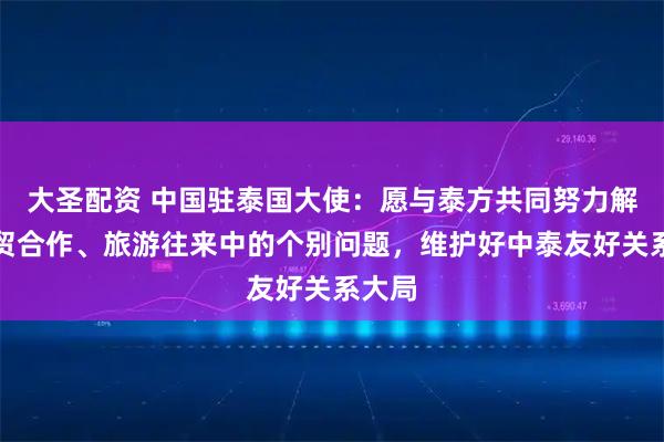 大圣配资 中国驻泰国大使：愿与泰方共同努力解决经贸合作、旅游往来中的个别问题，维护好中泰友好关系大局