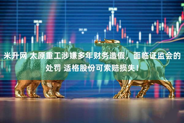 米升网 太原重工涉嫌多年财务造假，面临证监会的处罚 适格股份可索赔损失！