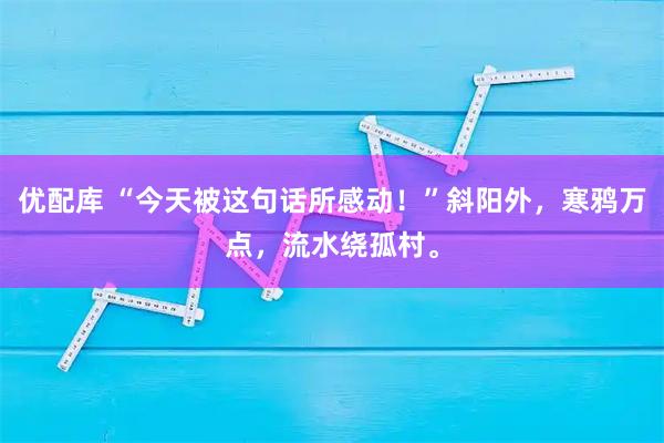 优配库 “今天被这句话所感动！”斜阳外，寒鸦万点，流水绕孤村。