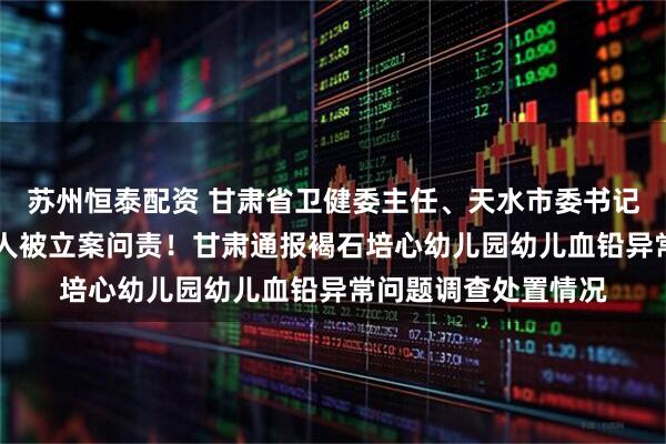 苏州恒泰配资 甘肃省卫健委主任、天水市委书记、天水市市长等10人被立案问责！甘肃通报褐石培心幼儿园幼儿血铅异常问题调查处置情况