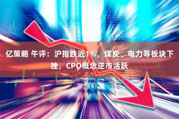亿策略 午评：沪指跌近1%，煤炭、电力等板块下挫，CPO概念逆市活跃