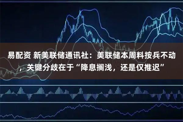 易配资 新美联储通讯社：美联储本周料按兵不动，关键分歧在于“降息搁浅，还是仅推迟”