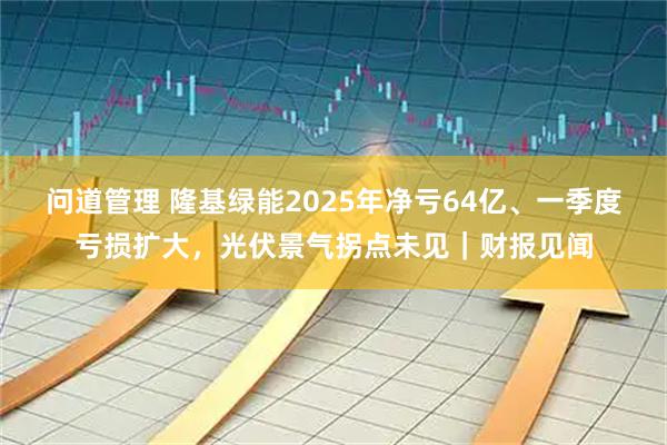 问道管理 隆基绿能2025年净亏64亿、一季度亏损扩大，光伏景气拐点未见｜财报见闻