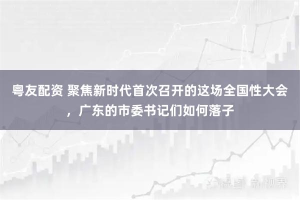 粤友配资 聚焦新时代首次召开的这场全国性大会，广东的市委书记们如何落子