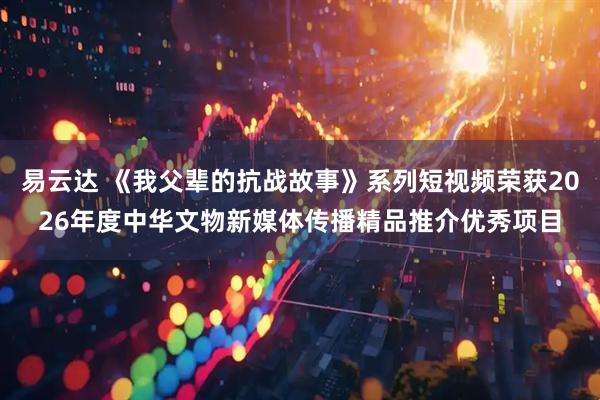 易云达 《我父辈的抗战故事》系列短视频荣获2026年度中华文物新媒体传播精品推介优秀项目