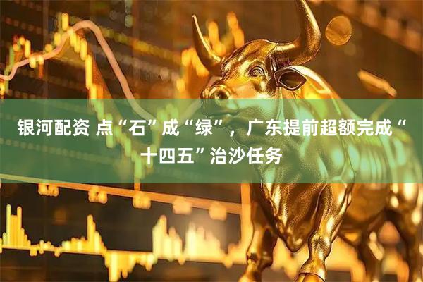 银河配资 点“石”成“绿”，广东提前超额完成“十四五”治沙任务